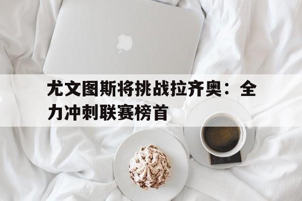 关于尤文图斯将挑战拉齐奥：全力冲刺联赛榜首的信息
