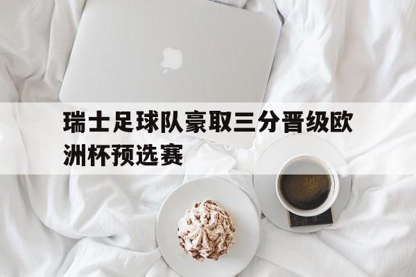 关于瑞士足球队豪取三分晋级欧洲杯预选赛的信息