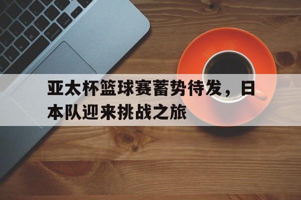 亚太杯篮球赛蓄势待发，日本队迎来挑战之旅的简单介绍