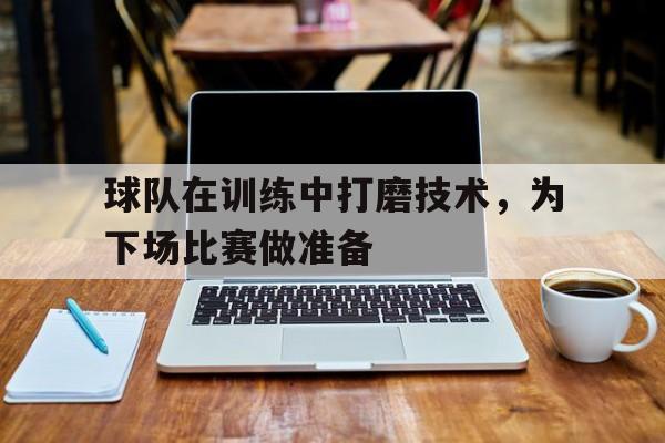 球队在训练中打磨技术，为下场比赛做准备
