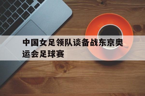 关于中国女足领队谈备战东京奥运会足球赛的信息