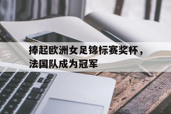 捧起欧洲女足锦标赛奖杯，法国队成为冠军