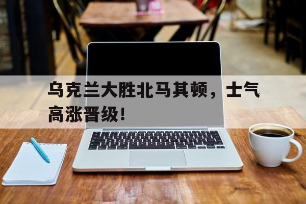 乌克兰大胜北马其顿，士气高涨晋级！的简单介绍