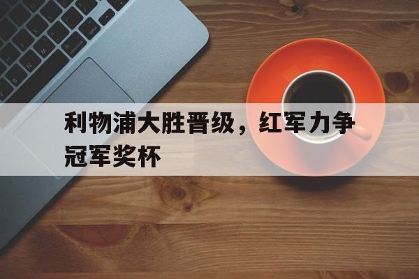利物浦大胜晋级，红军力争冠军奖杯的简单介绍