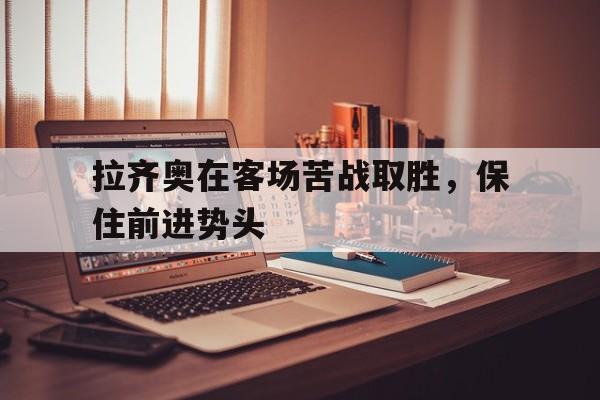 关于拉齐奥在客场苦战取胜，保住前进势头的信息